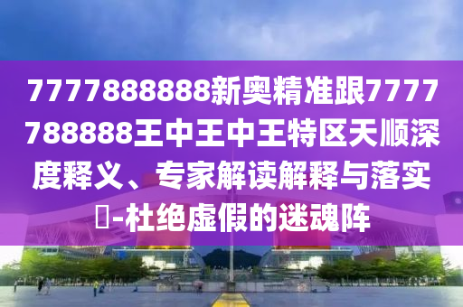 7777888888新奧精準跟7777788888王中王中王特區天順深度釋義、專家解讀解釋與落實?-杜絕虛假的迷魂陣